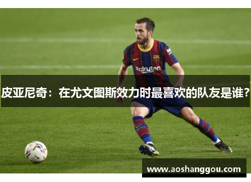 皮亚尼奇：在尤文图斯效力时最喜欢的队友是谁？