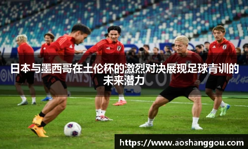 日本与墨西哥在土伦杯的激烈对决展现足球青训的未来潜力