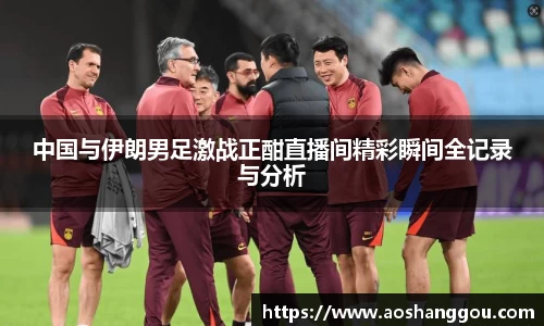 中国与伊朗男足激战正酣直播间精彩瞬间全记录与分析